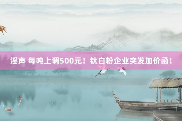 淫声 每吨上调500元！钛白粉企业突发加价函！