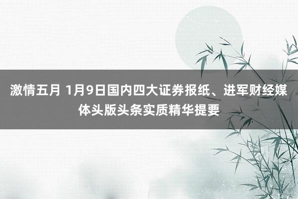 激情五月 1月9日国内四大证券报纸、进军财经媒体头版头条实质精华提要