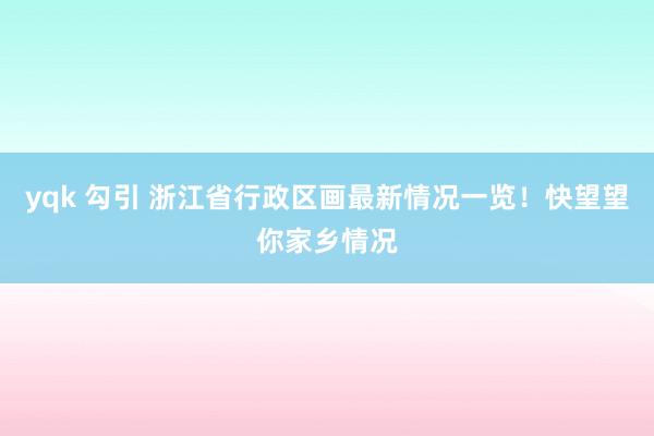 yqk 勾引 浙江省行政区画最新情况一览！快望望你家乡情况