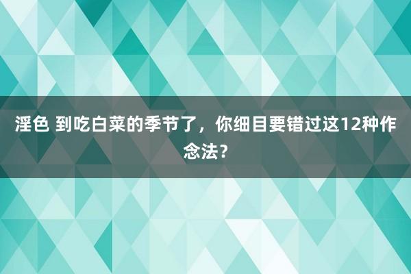 淫色 到吃白菜的季节了，你细目要错过这12种作念法？