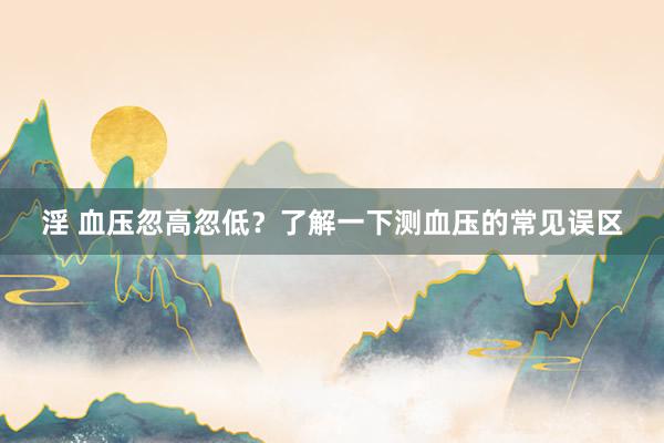 淫 血压忽高忽低？了解一下测血压的常见误区