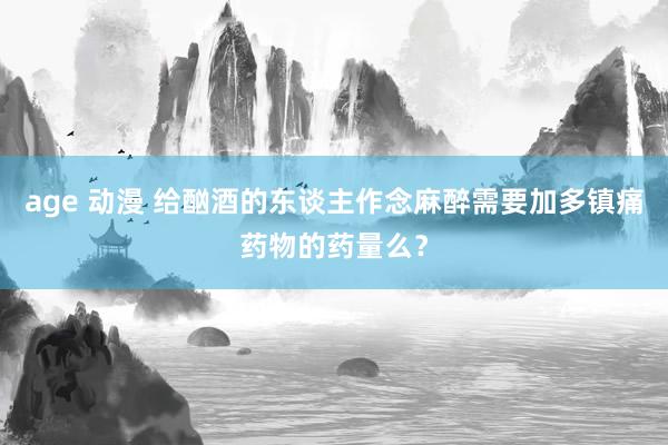 age 动漫 给酗酒的东谈主作念麻醉需要加多镇痛药物的药量么？