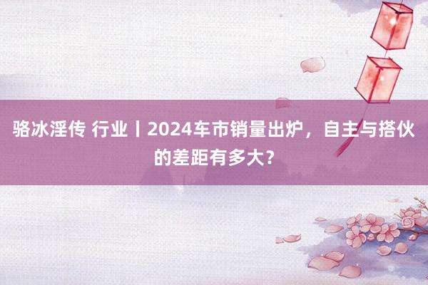 骆冰淫传 行业丨2024车市销量出炉，自主与搭伙的差距有多大？