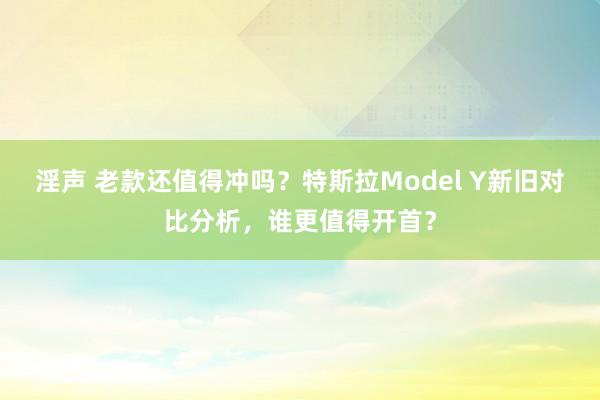 淫声 老款还值得冲吗？特斯拉Model Y新旧对比分析，谁更值得开首？