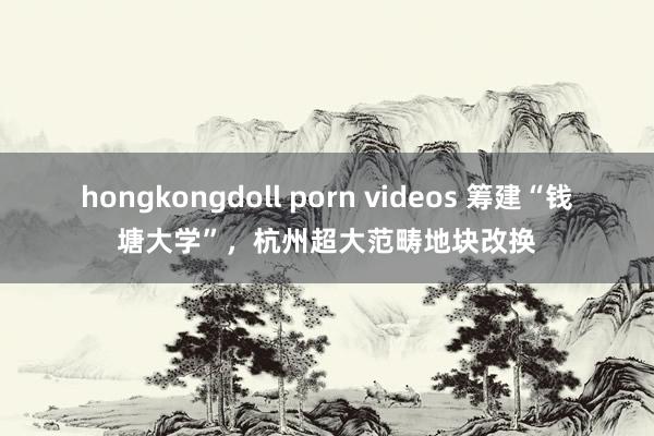 hongkongdoll porn videos 筹建“钱塘大学”，杭州超大范畴地块改换