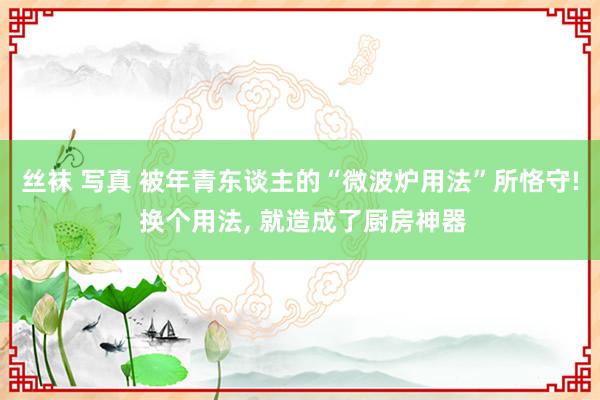 丝袜 写真 被年青东谈主的“微波炉用法”所恪守! 换个用法， 就造成了厨房神器