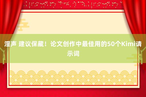 淫声 建议保藏！论文创作中最佳用的50个Kimi请示词