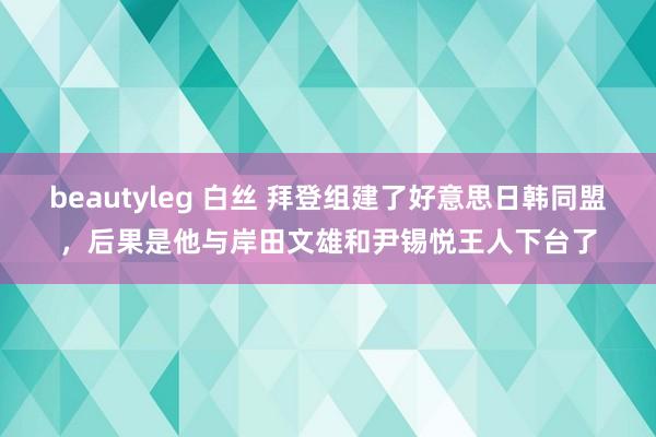 beautyleg 白丝 拜登组建了好意思日韩同盟，后果是他与岸田文雄和尹锡悦王人下台了