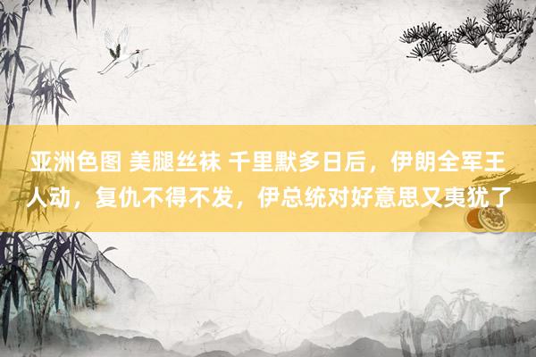 亚洲色图 美腿丝袜 千里默多日后，伊朗全军王人动，复仇不得不发，伊总统对好意思又夷犹了