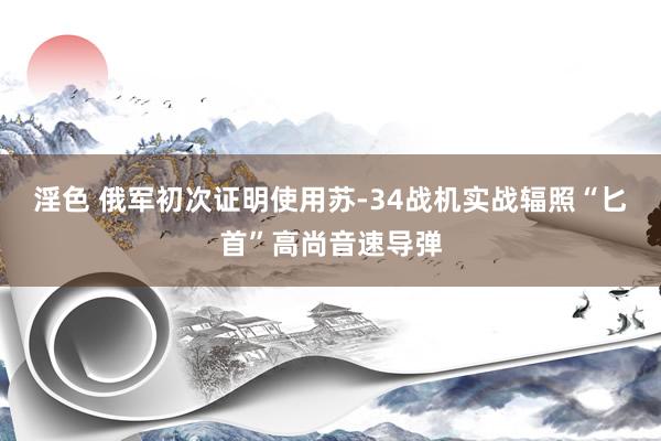 淫色 俄军初次证明使用苏-34战机实战辐照“匕首”高尚音速导弹