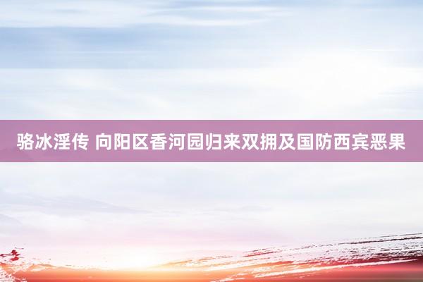 骆冰淫传 向阳区香河园归来双拥及国防西宾恶果