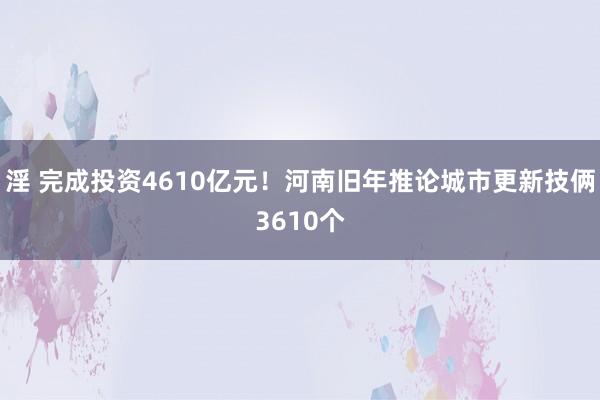 淫 完成投资4610亿元！河南旧年推论城市更新技俩3610个