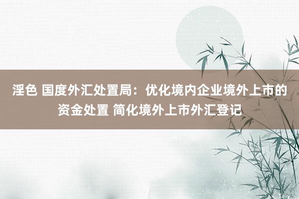 淫色 国度外汇处置局：优化境内企业境外上市的资金处置 简化境外上市外汇登记