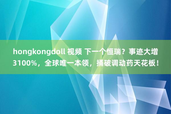 hongkongdoll 视频 下一个恒瑞？事迹大增3100%，全球唯一本领，捅破调动药天花板！