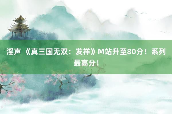 淫声 《真三国无双：发祥》M站升至80分！系列最高分！