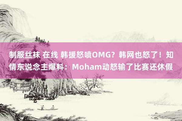 制服丝袜 在线 韩援怒喷OMG？韩网也怒了！知情东说念主爆料：Moham动怒输了比赛还休假