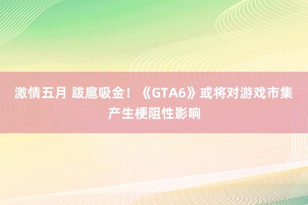 激情五月 跋扈吸金！《GTA6》或将对游戏市集产生梗阻性影响