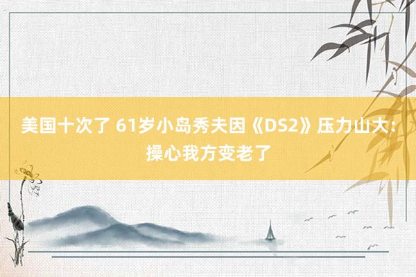 美国十次了 61岁小岛秀夫因《DS2》压力山大：操心我方变老了