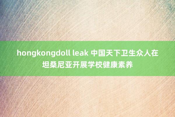 hongkongdoll leak 中国天下卫生众人在坦桑尼亚开展学校健康素养