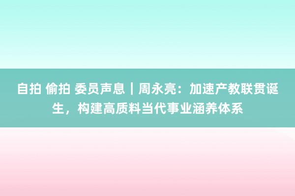 自拍 偷拍 委员声息｜周永亮：加速产教联贯诞生，构建高质料当代事业涵养体系