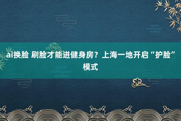 ai换脸 刷脸才能进健身房？上海一地开启“护脸”模式