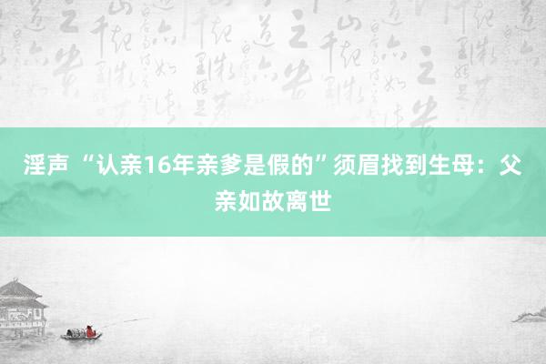 淫声 “认亲16年亲爹是假的”须眉找到生母：父亲如故离世