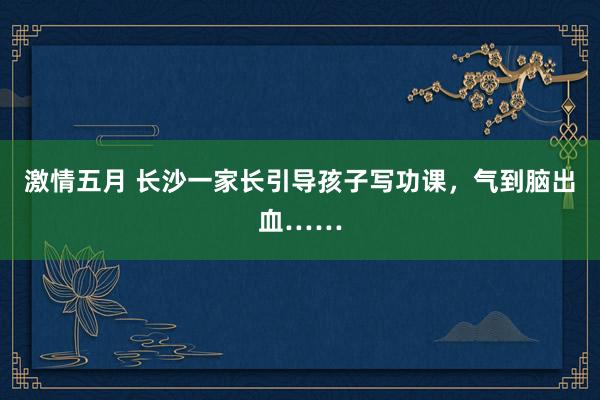 激情五月 长沙一家长引导孩子写功课，气到脑出血……