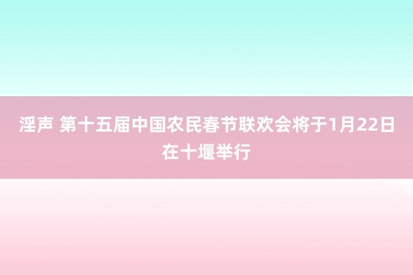 淫声 第十五届中国农民春节联欢会将于1月22日在十堰举行