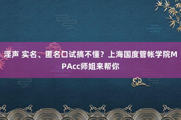 淫声 实名、匿名口试搞不懂？上海国度管帐学院MPAcc师姐来帮你