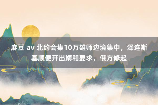 麻豆 av 北约会集10万雄师边境集中，泽连斯基顺便开出媾和要求，俄方修起