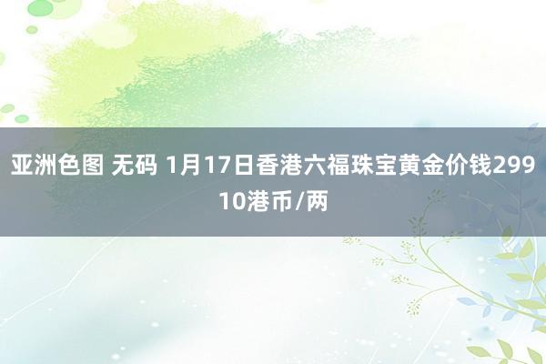 亚洲色图 无码 1月17日香港六福珠宝黄金价钱29910港币/两