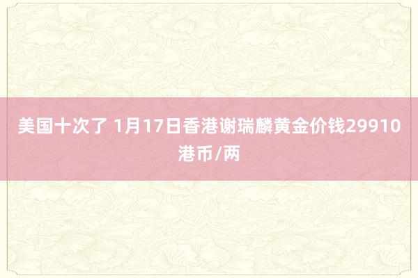 美国十次了 1月17日香港谢瑞麟黄金价钱29910港币/两