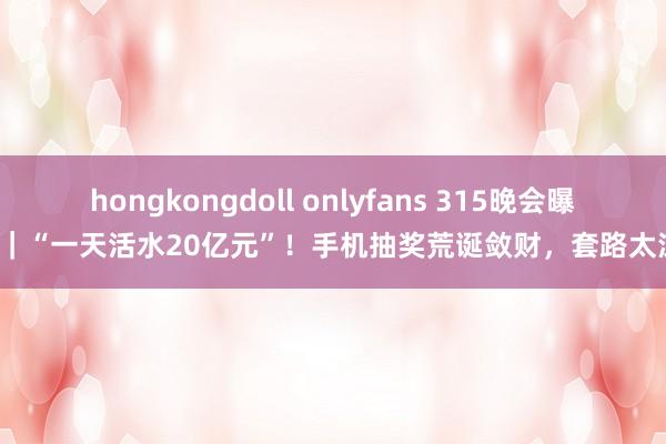 hongkongdoll onlyfans 315晚会曝光｜“一天活水20亿元”！手机抽奖荒诞敛财，套路太深！