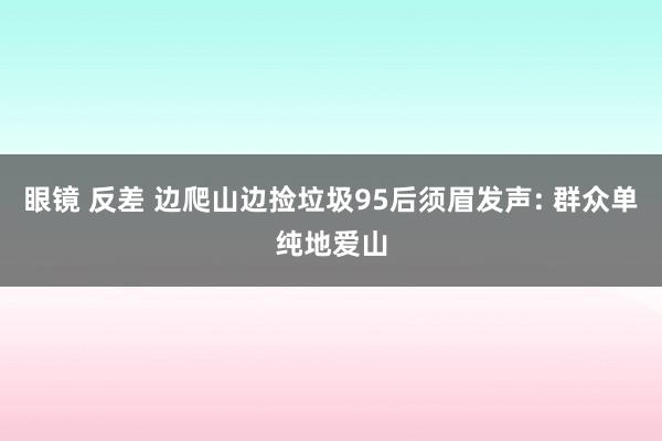 眼镜 反差 边爬山边捡垃圾95后须眉发声: 群众单纯地爱山