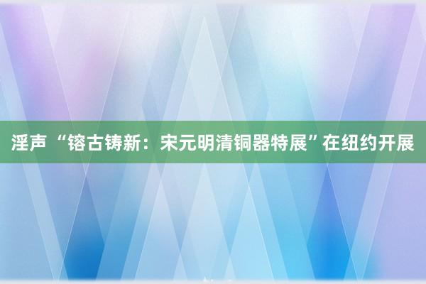 淫声 “镕古铸新：宋元明清铜器特展”在纽约开展